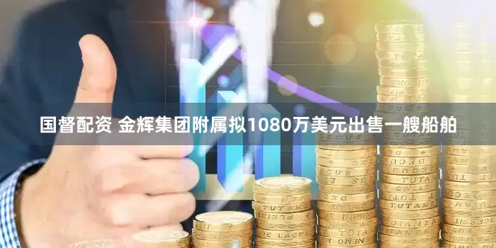 国督配资 金辉集团附属拟1080万美元出售一艘船舶