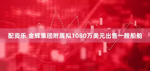 配资乐 金辉集团附属拟1080万美元出售一艘船舶