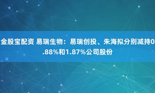 金股宝配资 易瑞生物：易瑞创投、朱海拟分别减持0.88%和1.87%公司股份