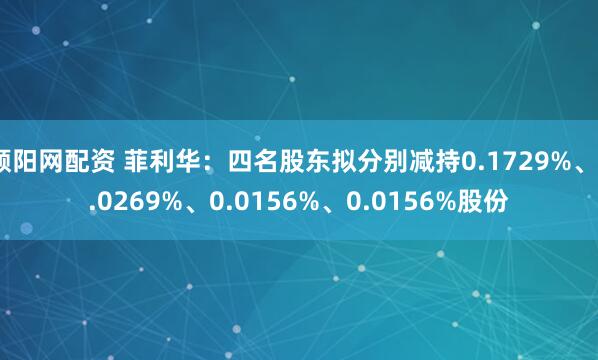 顺阳网配资 菲利华：四名股东拟分别减持0.1729%、0.0269%、0.0156%、0.0156%股份