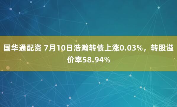 国华通配资 7月10日浩瀚转债上涨0.03%，转股溢价率58.94%