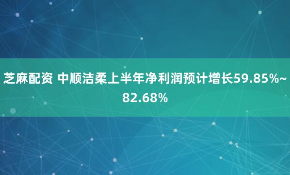 芝麻配资 中顺洁柔上半年净利润预计增长59.85%~82.68%