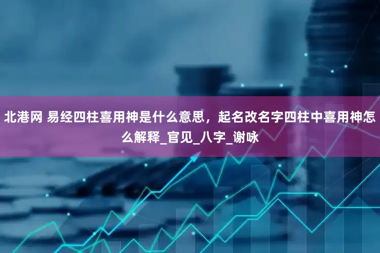 北港网 易经四柱喜用神是什么意思，起名改名字四柱中喜用神怎么解释_官见_八字_谢咏