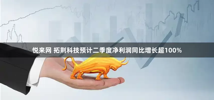 悦来网 拓荆科技预计二季度净利润同比增长超100%