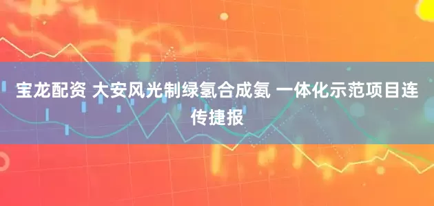 宝龙配资 大安风光制绿氢合成氨 一体化示范项目连传捷报