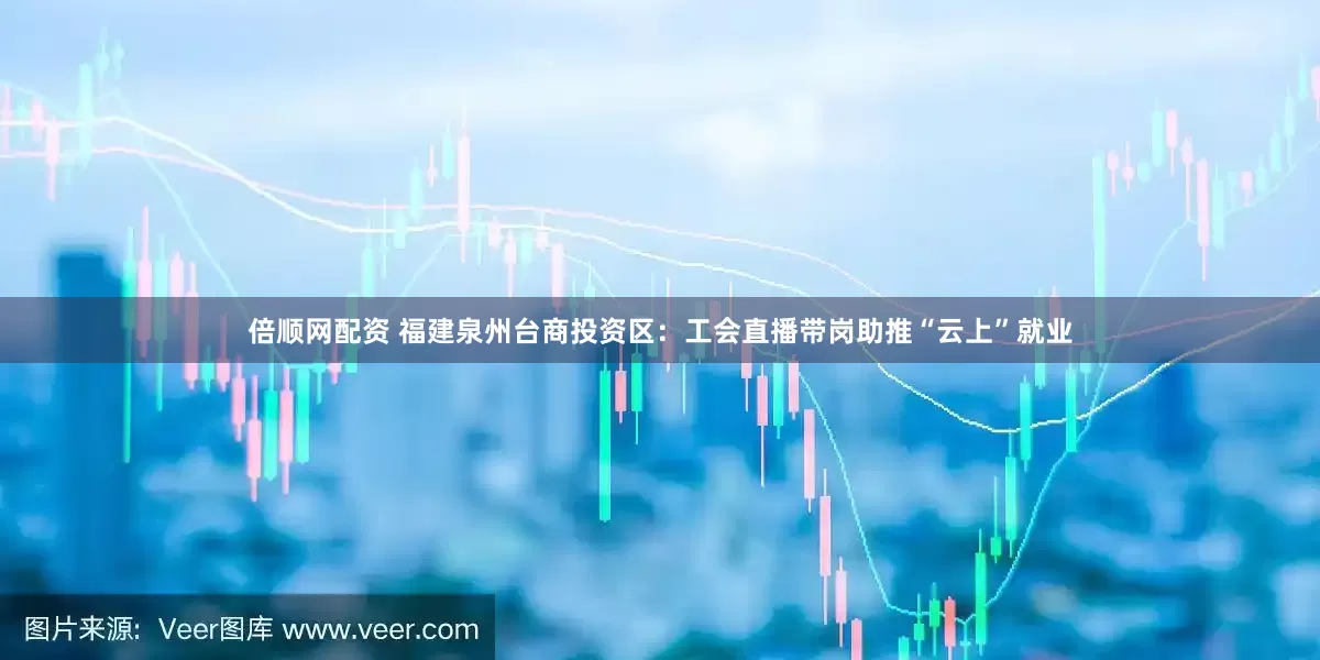 倍顺网配资 福建泉州台商投资区：工会直播带岗助推“云上”就业