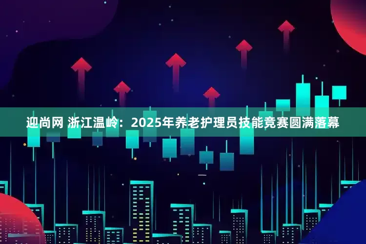 迎尚网 浙江温岭：2025年养老护理员技能竞赛圆满落幕