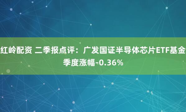 红岭配资 二季报点评：广发国证半导体芯片ETF基金季度涨幅-0.36%