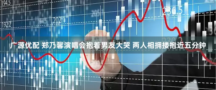 广源优配 郑乃馨演唱会抱着男友大哭 两人相拥搂抱近五分钟