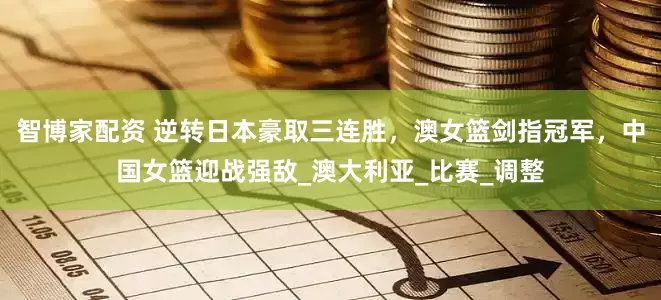 智博家配资 逆转日本豪取三连胜，澳女篮剑指冠军，中国女篮迎战强敌_澳大利亚_比赛_调整