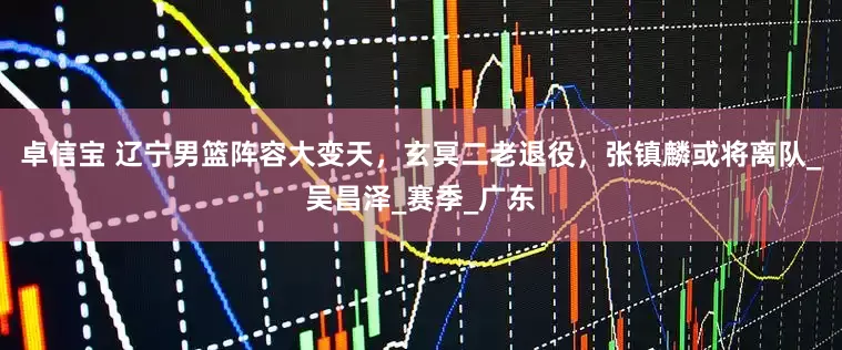 卓信宝 辽宁男篮阵容大变天，玄冥二老退役，张镇麟或将离队_吴昌泽_赛季_广东