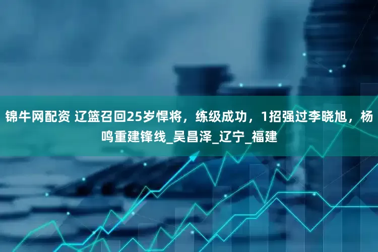 锦牛网配资 辽篮召回25岁悍将，练级成功，1招强过李晓旭，杨鸣重建锋线_吴昌泽_辽宁_福建