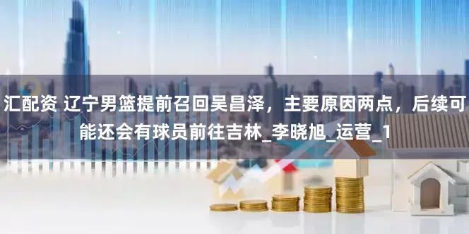 汇配资 辽宁男篮提前召回吴昌泽，主要原因两点，后续可能还会有球员前往吉林_李晓旭_运营_1