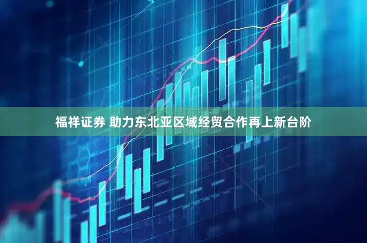 福祥证券 助力东北亚区域经贸合作再上新台阶