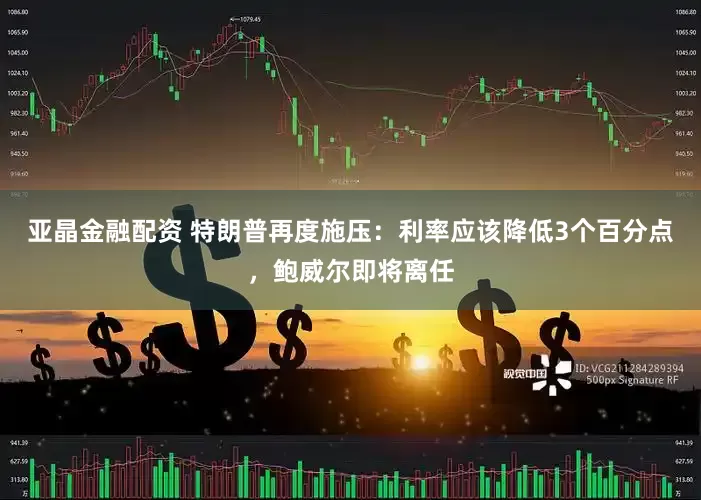 亚晶金融配资 特朗普再度施压：利率应该降低3个百分点，鲍威尔即将离任
