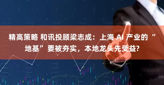 精高策略 和讯投顾梁志成：上海 AI 产业的 “地基” 要被夯实，本地龙头先受益?