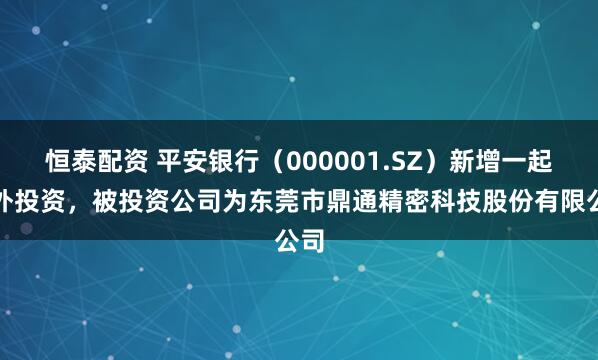恒泰配资 平安银行（000001.SZ）新增一起对外投资，被投资公司为东莞市鼎通精密科技股份有限公司