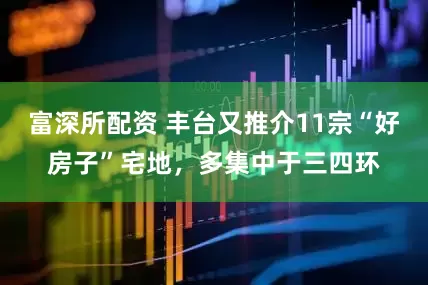 富深所配资 丰台又推介11宗“好房子”宅地，多集中于三四环