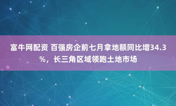 富牛网配资 百强房企前七月拿地额同比增34.3%，长三角区域领跑土地市场