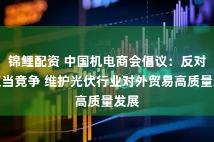 锦鲤配资 中国机电商会倡议：反对不正当竞争 维护光伏行业对外贸易高质量发展