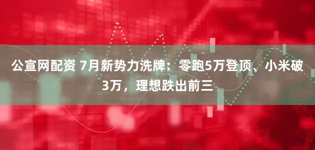 公宣网配资 7月新势力洗牌：零跑5万登顶、小米破3万，理想跌出前三