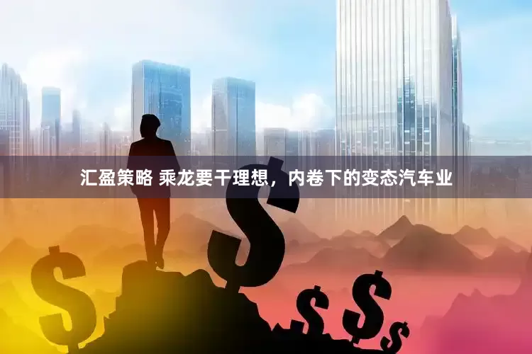 汇盈策略 乘龙要干理想，内卷下的变态汽车业