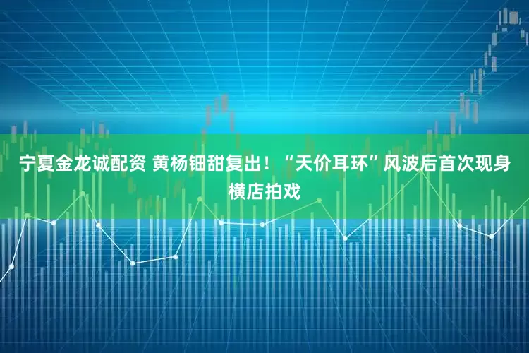 宁夏金龙诚配资 黄杨钿甜复出！“天价耳环”风波后首次现身横店拍戏