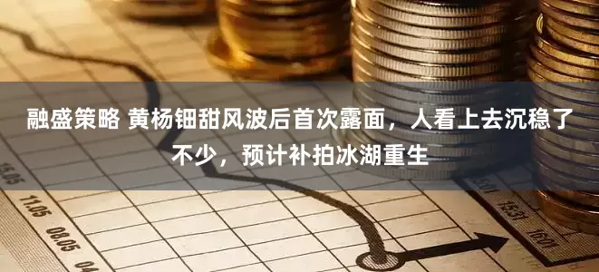 融盛策略 黄杨钿甜风波后首次露面，人看上去沉稳了不少，预计补拍冰湖重生