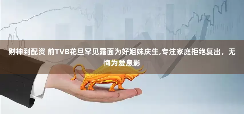 财神到配资 前TVB花旦罕见露面为好姐妹庆生,专注家庭拒绝复出，无悔为爱息影