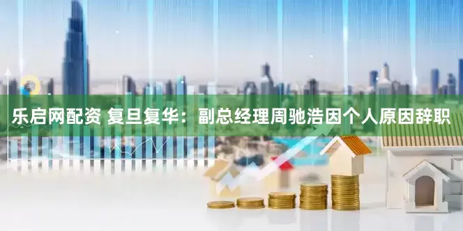 乐启网配资 复旦复华：副总经理周驰浩因个人原因辞职