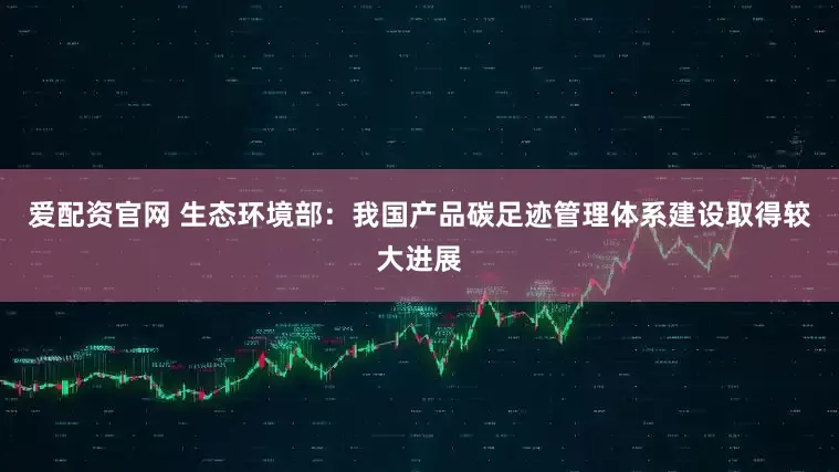爱配资官网 生态环境部：我国产品碳足迹管理体系建设取得较大进展