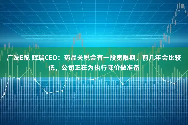 广发E配 辉瑞CEO:药品关税会有一段宽限期,前几年会比较低,公司正在为执行降价做准备