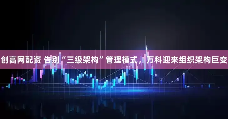 创高网配资 告别“三级架构”管理模式，万科迎来组织架构巨变