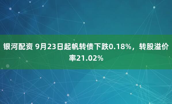 银河配资 9月23日起帆转债下跌0.18%，转股溢价率21.02%