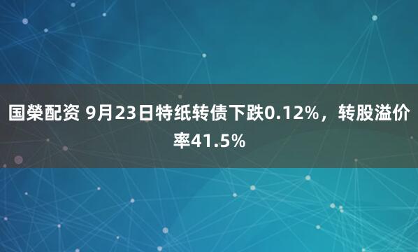 国榮配资 9月23日特纸转债下跌0.12%，转股溢价率41.5%