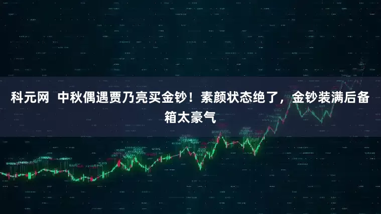 科元网 中秋偶遇贾乃亮买金钞!素颜状态绝了,金钞装满后备箱太豪气