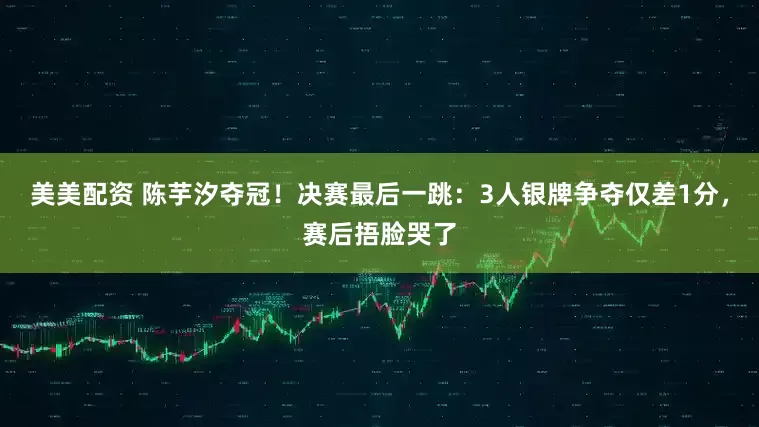 美美配资 陈芋汐夺冠！决赛最后一跳：3人银牌争夺仅差1分，赛后捂脸哭了