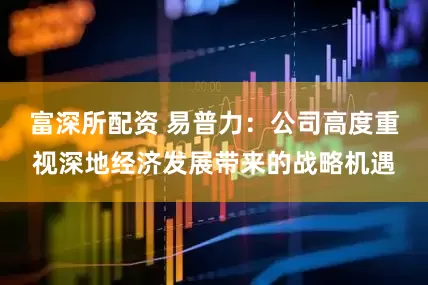 富深所配资 易普力：公司高度重视深地经济发展带来的战略机遇