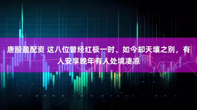 唐股盈配资 这八位曾经红极一时、如今却天壤之别，有人安享晚年有人处境凄凉
