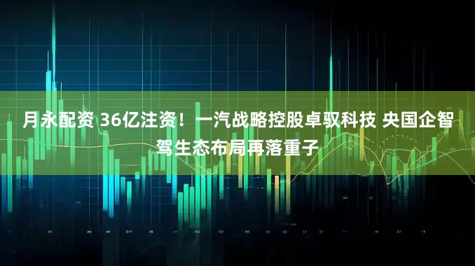 月永配资 36亿注资！一汽战略控股卓驭科技 央国企智驾生态布局再落重子