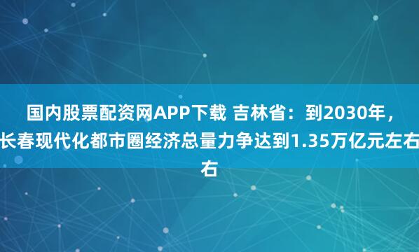国内股票配资网APP下载 吉林省：到2030年，长春现代化都市圈经济总量力争达到1.35万亿元左右