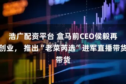 浩广配资平台 盒马前CEO侯毅再创业， 推出“老菜芮选”进军直播带货