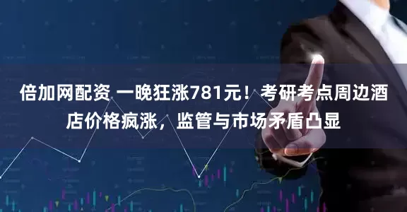 倍加网配资 一晚狂涨781元！考研考点周边酒店价格疯涨，监管与市场矛盾凸显