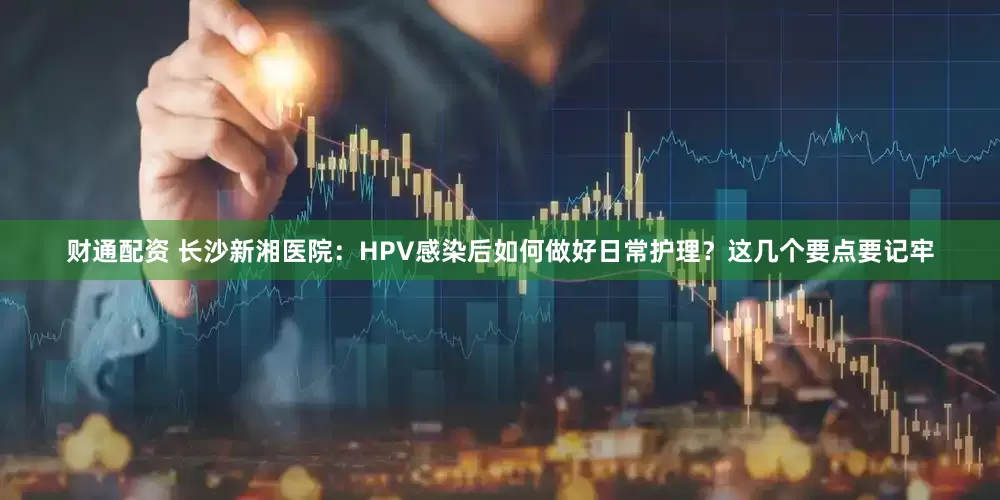财通配资 长沙新湘医院：HPV感染后如何做好日常护理？这几个要点要记牢