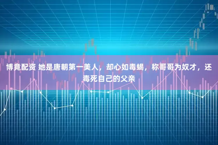 博竟配资 她是唐朝第一美人，却心如毒蝎，称哥哥为奴才，还毒死自己的父亲
