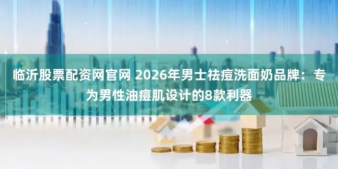 临沂股票配资网官网 2026年男士祛痘洗面奶品牌：专为男性油痘肌设计的8款利器