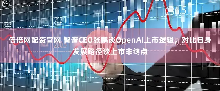 倍倍网配资官网 智谱CEO张鹏谈OpenAI上市逻辑，对比自身发展路径谈上市非终点