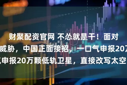 财聚配资官网 不怂就是干！面对美国星链卫星威胁，中国正面接招，一口气申报20万颗低轨卫星，直接改写太空竞争规则