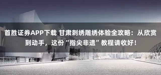 首胜证券APP下载 甘肃刺绣雕绣体验全攻略：从欣赏到动手，这份“指尖非遗”教程请收好！