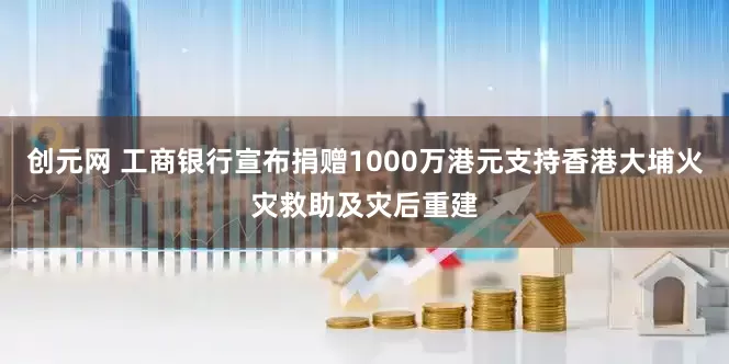 创元网 工商银行宣布捐赠1000万港元支持香港大埔火灾救助及灾后重建